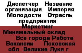 Диспетчер › Название организации ­ Империя Молодости › Отрасль предприятия ­ Маркетинг › Минимальный оклад ­ 15 000 - Все города Работа » Вакансии   . Псковская обл.,Великие Луки г.